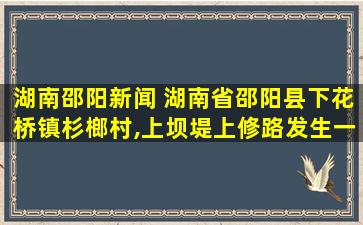 湖南邵阳新闻 湖南省邵阳县下花桥镇杉榔村,上坝堤上修路发生一件什么怪事